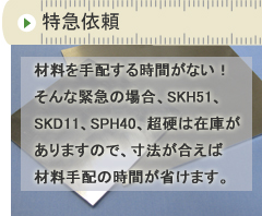 特急依頼　材料を手配する暇もない！そんな緊急の場合、SKH51、SKD11、SPH40、超硬は在庫がありますので、寸法が合えば材料手配の時間が省けます。